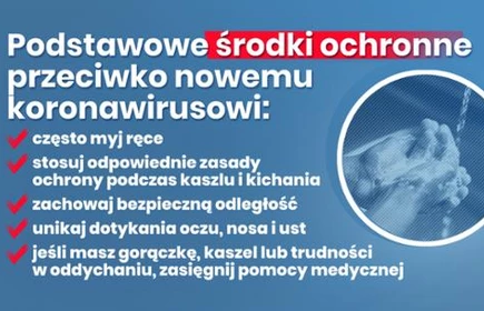 Podstawowe środki ochronne przeciwko nowemu koronawirusowi:
-często myj ręce
-stosuj odpowiednie środki ochrony podczas kichania i kaszlu
-zachowaj bezpieczną odległość
-unikaj dotykania oczu, nosa i ust
-jeśli masz gorączkę, kaszel lub trudności w oddychaniu, zasięgnij pomocy medycznej
